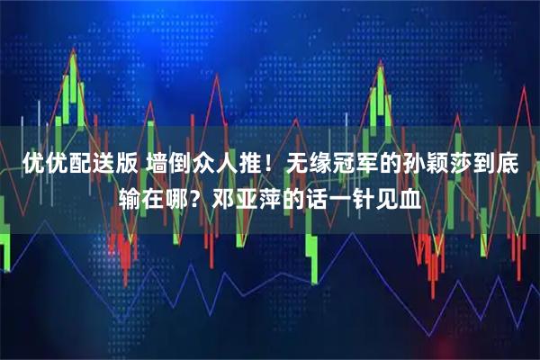 优优配送版 墙倒众人推！无缘冠军的孙颖莎到底输在哪？邓亚萍的话一针见血