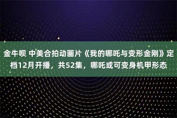 金牛呗 中美合拍动画片《我的哪吒与变形金刚》定档12月开播,共52集,哪吒或可变身机甲形态