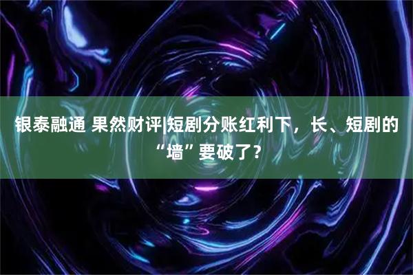 银泰融通 果然财评|短剧分账红利下，长、短剧的“墙”要破了？
