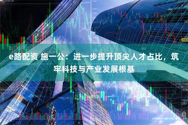 e路配资 施一公:进一步提升顶尖人才占比,筑牢科技与产业发展根基