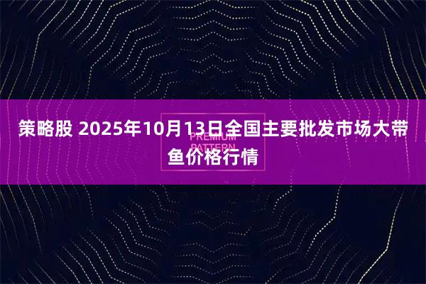 策略股 2025年10月13日全国主要批发市场大带鱼价格行情