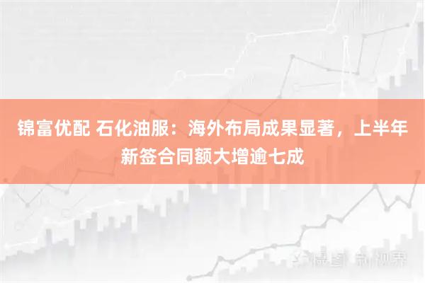 锦富优配 石化油服:海外布局成果显著,上半年新签合同额大增逾七成
