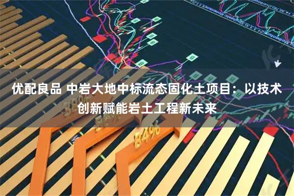 优配良品 中岩大地中标流态固化土项目：以技术创新赋能岩土工程新未来