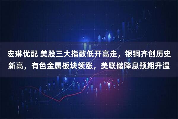 宏琳优配 美股三大指数低开高走,银铜齐创历史新高,有色金属板块领涨,美联储降息预期升温