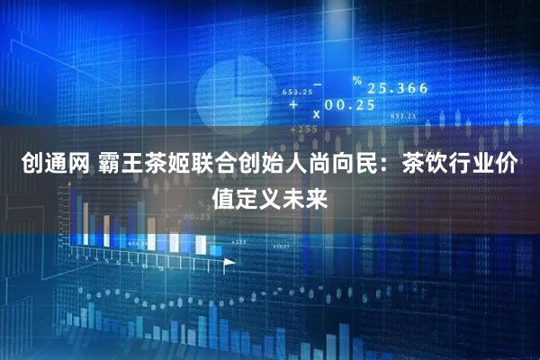 创通网 霸王茶姬联合创始人尚向民:茶饮行业价值定义未来