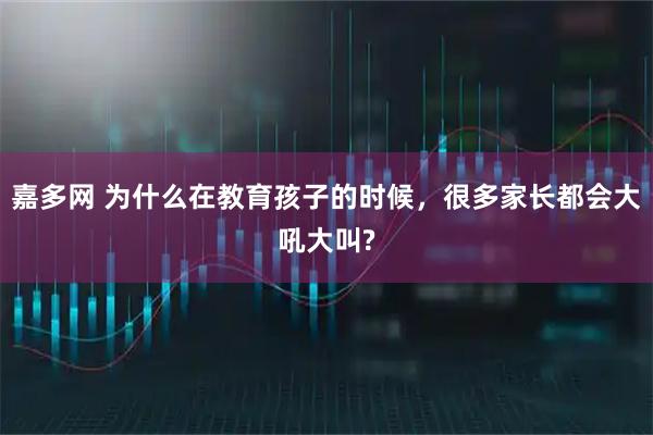 嘉多网 为什么在教育孩子的时候,很多家长都会大吼大叫?