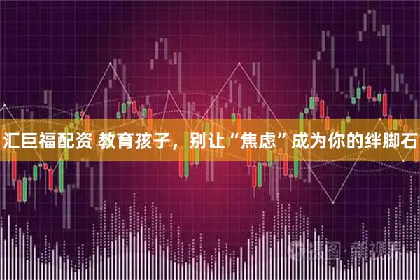 汇巨福配资 教育孩子,别让“焦虑”成为你的绊脚石