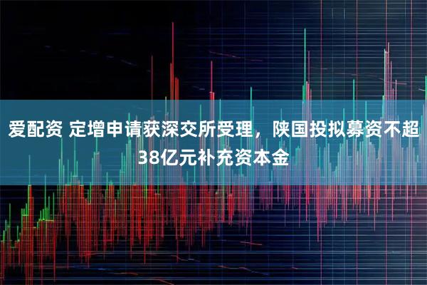 爱配资 定增申请获深交所受理,陕国投拟募资不超38亿元补充资本金