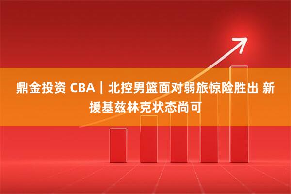 鼎金投资 CBA｜北控男篮面对弱旅惊险胜出 新援基兹林克状态尚可