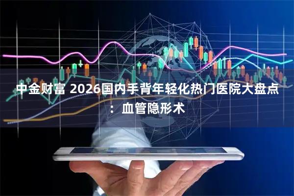 中金财富 2026国内手背年轻化热门医院大盘点：血管隐形术