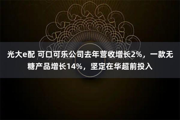 光大e配 可口可乐公司去年营收增长2%,一款无糖产品增长14%,坚定在华超前投入