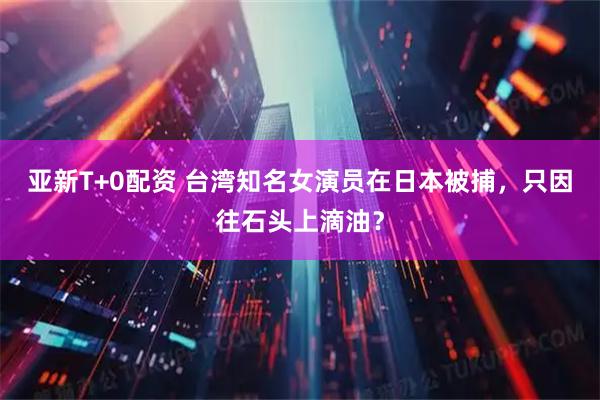 亚新T+0配资 台湾知名女演员在日本被捕，只因往石头上滴油？