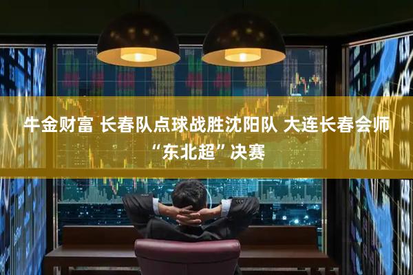 牛金财富 长春队点球战胜沈阳队 大连长春会师“东北超”决赛