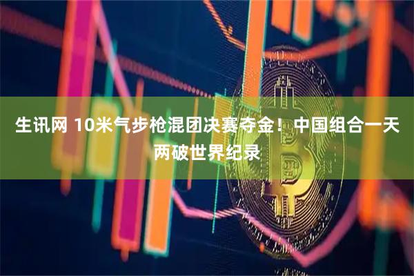 生讯网 10米气步枪混团决赛夺金！中国组合一天两破世界纪录